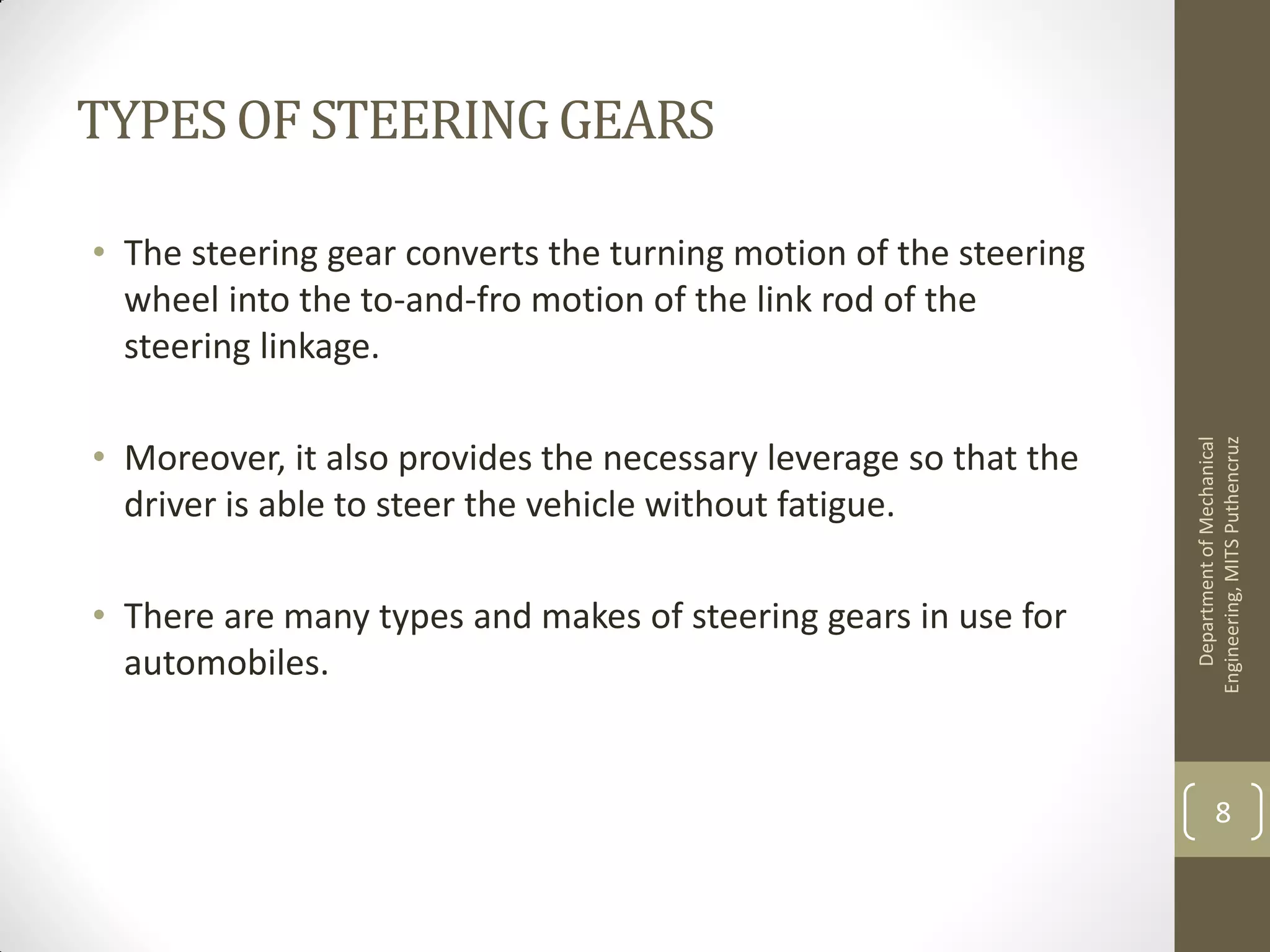 TYPESOF STEERINGGEARS
• The steering gear converts the turning motion of the steering
wheel into the to-and-fro motion of the link rod of the
steering linkage.
• Moreover, it also provides the necessary leverage so that the
driver is able to steer the vehicle without fatigue.
• There are many types and makes of steering gears in use for
automobiles.
DepartmentofMechanical
Engineering,MITSPuthencruz
8
 