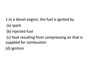 1.In a diesel engine, the fuel is ignited by
(a) spark
(b) injected fuel
(c) heat resulting from compressing air that is
supplied for combustion
(d) ignition
 