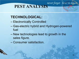 TECHNOLOGICAL:
– Electronically Controlled
– Gas-electric hybrid and Hydrogen-powered
fuel
– New technologies lead to growth in the
sales figure.
– Consumer satisfaction.
15
PEST ANALYSIS
 