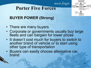 BUYER POWER (Strong)
• There are many buyers
• Corporate or governments usually buy large
fleets and can bargain for lower prices
• It doesn’t cost much for buyers to switch to
another brand of vehicle or to start using
other type of transportation
• Buyers can easily choose alternative car
brand
18
Porter Five Forces
 