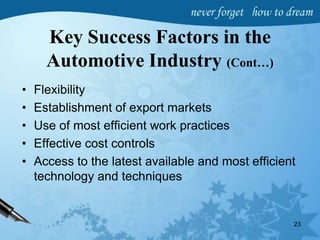 Key Success Factors in the
Automotive Industry (Cont…)
• Flexibility
• Establishment of export markets
• Use of most efficient work practices
• Effective cost controls
• Access to the latest available and most efficient
technology and techniques
23
 