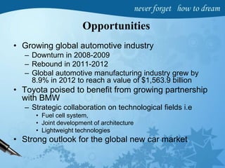 Opportunities
• Growing global automotive industry
– Downturn in 2008-2009
– Rebound in 2011-2012
– Global automotive manufacturing industry grew by
8.9% in 2012 to reach a value of $1,563.9 billion
• Toyota poised to benefit from growing partnership
with BMW
– Strategic collaboration on technological fields i.e
• Fuel cell system,
• Joint development of architecture
• Lightweight technologies
• Strong outlook for the global new car market
 