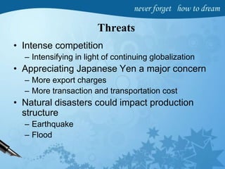 Threats
• Intense competition
– Intensifying in light of continuing globalization
• Appreciating Japanese Yen a major concern
– More export charges
– More transaction and transportation cost
• Natural disasters could impact production
structure
– Earthquake
– Flood
 