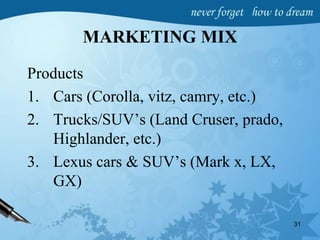 MARKETING MIX
Products
1. Cars (Corolla, vitz, camry, etc.)
2. Trucks/SUV’s (Land Cruser, prado,
Highlander, etc.)
3. Lexus cars & SUV’s (Mark x, LX,
GX)
31
 