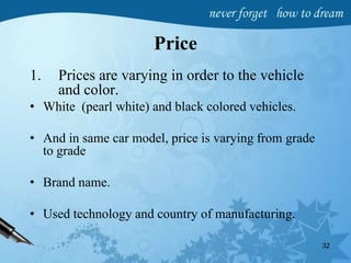 Price
1. Prices are varying in order to the vehicle
and color.
• White (pearl white) and black colored vehicles.
• And in same car model, price is varying from grade
to grade
• Brand name.
• Used technology and country of manufacturing.
32
 