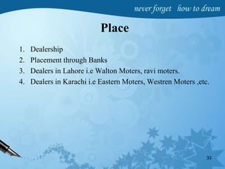Place
1. Dealership
2. Placement through Banks
3. Dealers in Lahore i.e Walton Moters, ravi moters.
4. Dealers in Karachi i.e Eastern Moters, Westren Moters ,etc.
33
 
