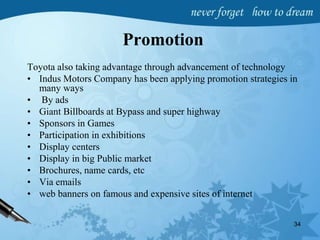Promotion
Toyota also taking advantage through advancement of technology
• Indus Motors Company has been applying promotion strategies in
many ways
• By ads
• Giant Billboards at Bypass and super highway
• Sponsors in Games
• Participation in exhibitions
• Display centers
• Display in big Public market
• Brochures, name cards, etc
• Via emails
• web banners on famous and expensive sites of internet
34
 