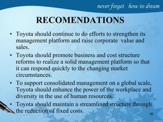 RECOMENDATIONS
• Toyota should continue to do efforts to strengthen its
management platform and raise corporate value and
sales.
• Toyota should promote business and cost structure
reforms to realize a solid management platform so that
it can respond quickly to the changing market
circumstances.
• To support consolidated management on a global scale,
Toyota should enhance the power of the workplace and
diversity in the use of human resources.
• Toyota should maintain a streamlined structure through
the reduction of fixed costs. 35
 
