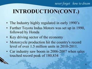 INTRODUCTION(CONT.)
• The Industry highly regulated in early 1990’s
• Further Toyota Indus Motors was set up in 1990,
followed by Honda
• Key driving sector of the economy
• Motorcycle production hit the country's record
level of over 1.5 million units in 2010-2011.
• Car industry saw boom in 2006-2007 when sales
touched record peak of 180,834
6
 