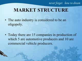 MARKET STRUCTURE
• The auto industry is considered to be an
oligopoly.
• Today there are 15 companies in production of
which 5 are automotive producers and 10 are
commercial vehicle producers.
7
 