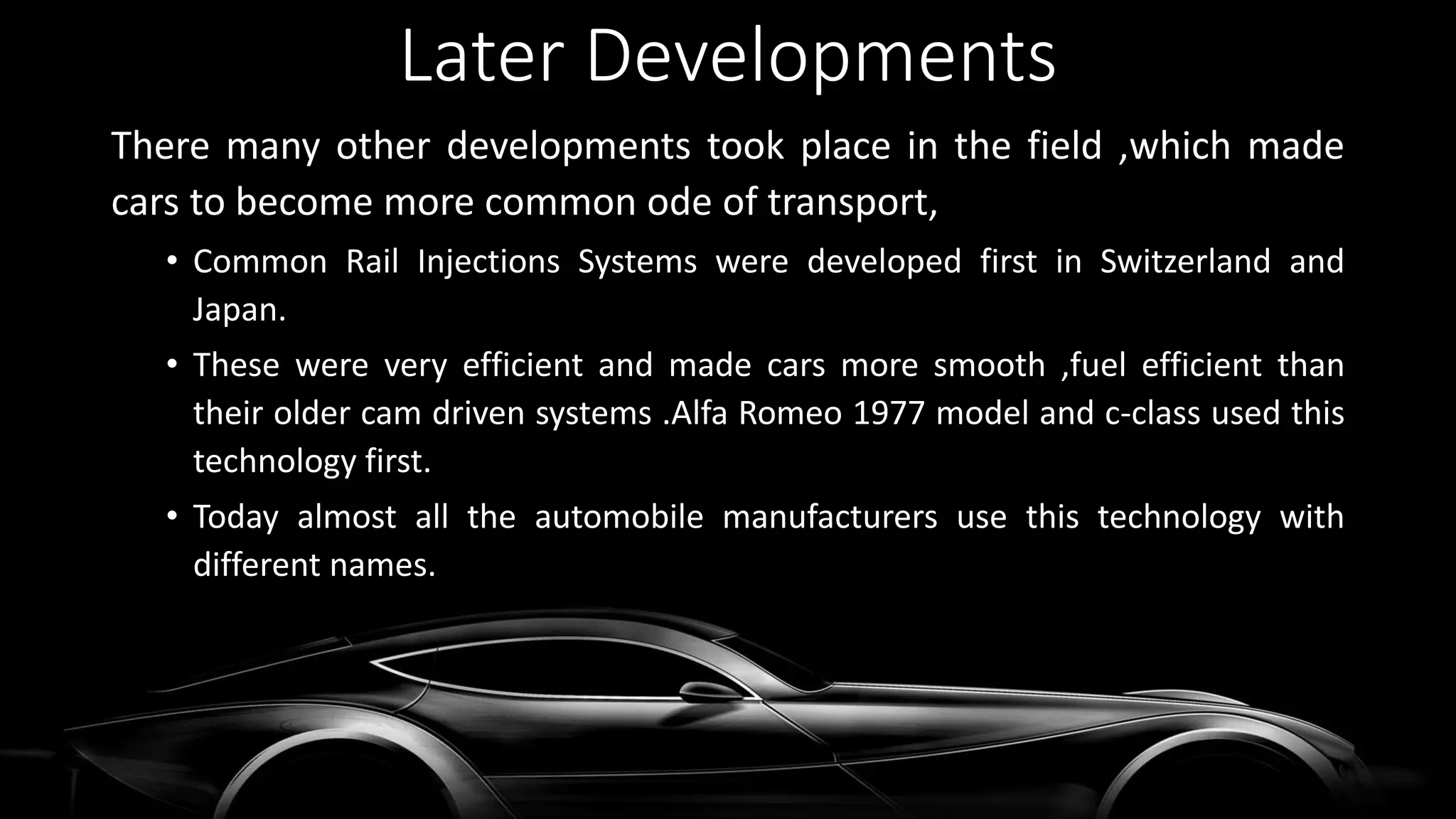 Later Developments
There many other developments took place in the field ,which made
cars to become more common ode of transport,
• Common Rail Injections Systems were developed first in Switzerland and
Japan.
• These were very efficient and made cars more smooth ,fuel efficient than
their older cam driven systems .Alfa Romeo 1977 model and c-class used this
technology first.
• Today almost all the automobile manufacturers use this technology with
different names.
 