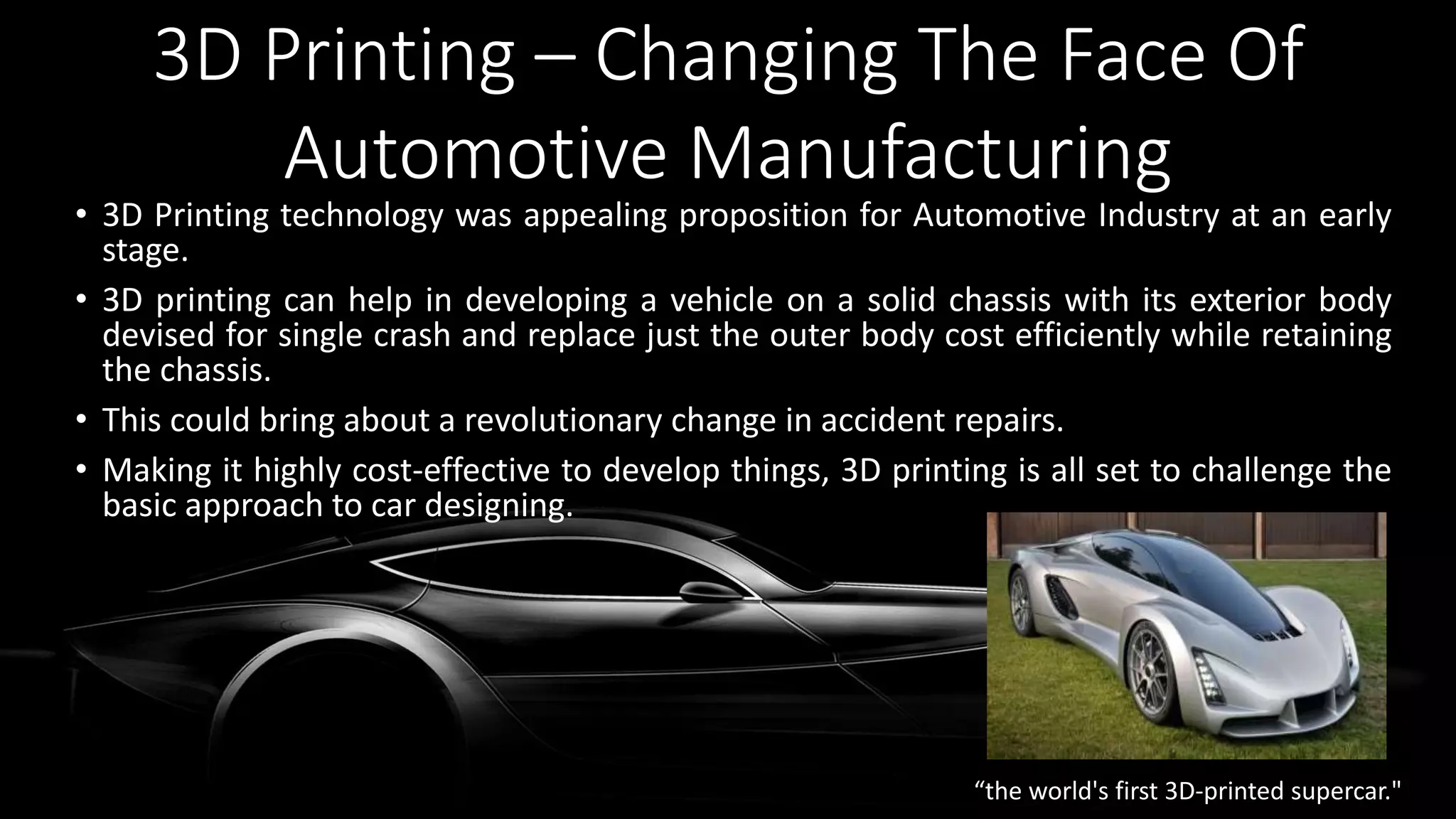 3D Printing – Changing The Face Of
Automotive Manufacturing
• 3D Printing technology was appealing proposition for Automotive Industry at an early
stage.
• 3D printing can help in developing a vehicle on a solid chassis with its exterior body
devised for single crash and replace just the outer body cost efficiently while retaining
the chassis.
• This could bring about a revolutionary change in accident repairs.
• Making it highly cost-effective to develop things, 3D printing is all set to challenge the
basic approach to car designing.
“the world's first 3D-printed supercar."
 