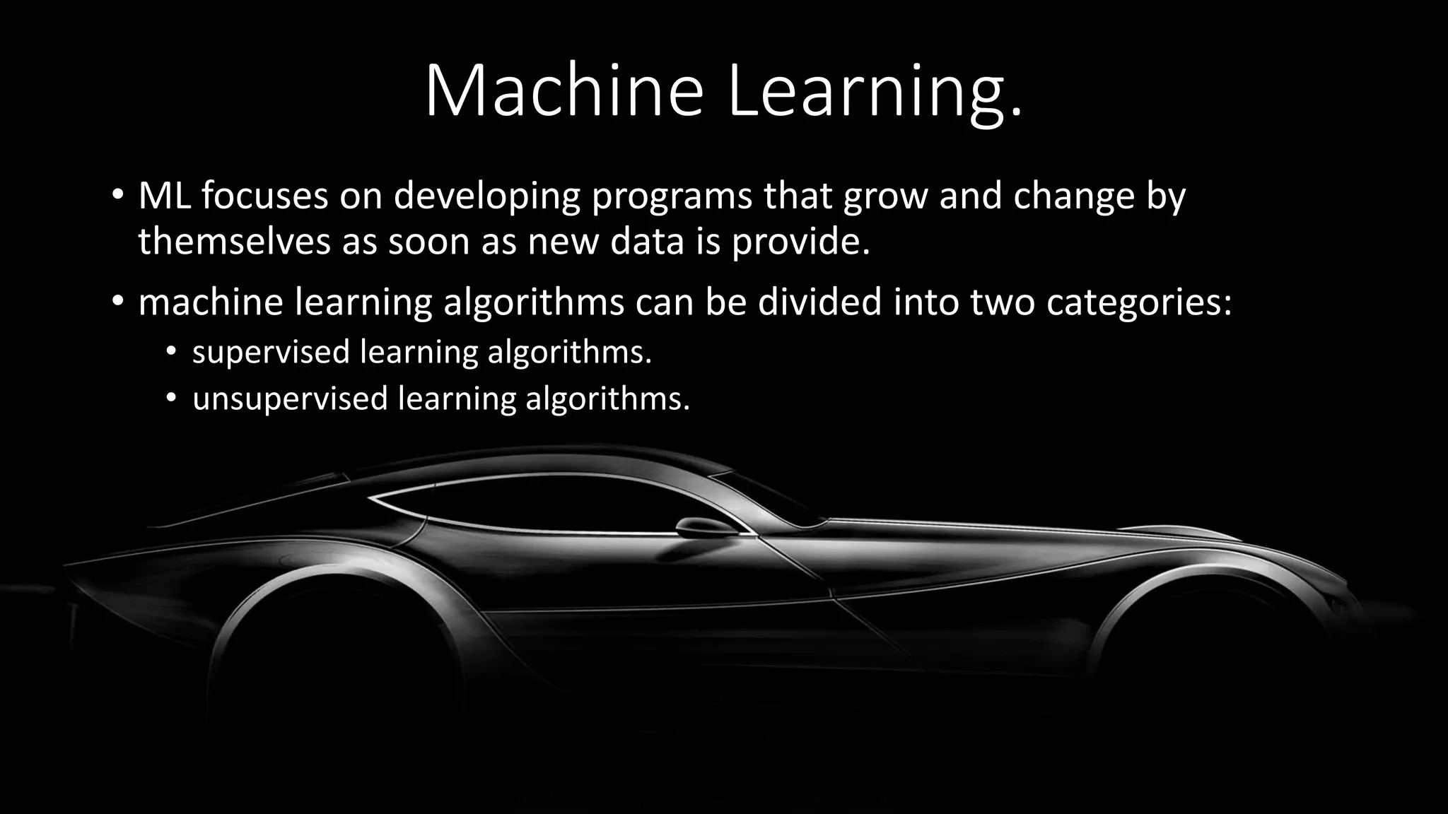 Machine Learning.
• ML focuses on developing programs that grow and change by
themselves as soon as new data is provide.
• machine learning algorithms can be divided into two categories:
• supervised learning algorithms.
• unsupervised learning algorithms.
 