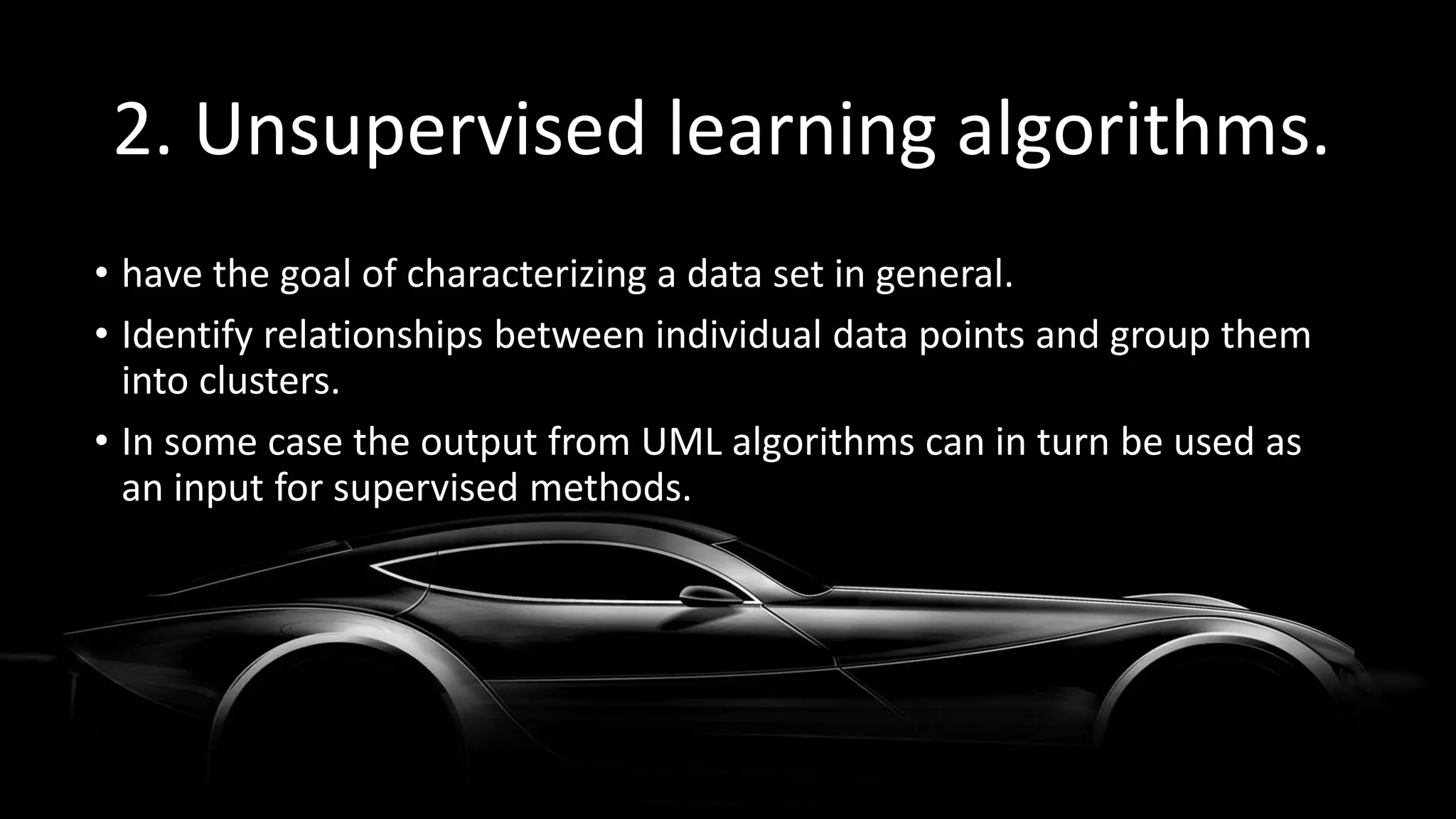 2. Unsupervised learning algorithms.
• have the goal of characterizing a data set in general.
• Identify relationships between individual data points and group them
into clusters.
• In some case the output from UML algorithms can in turn be used as
an input for supervised methods.
 