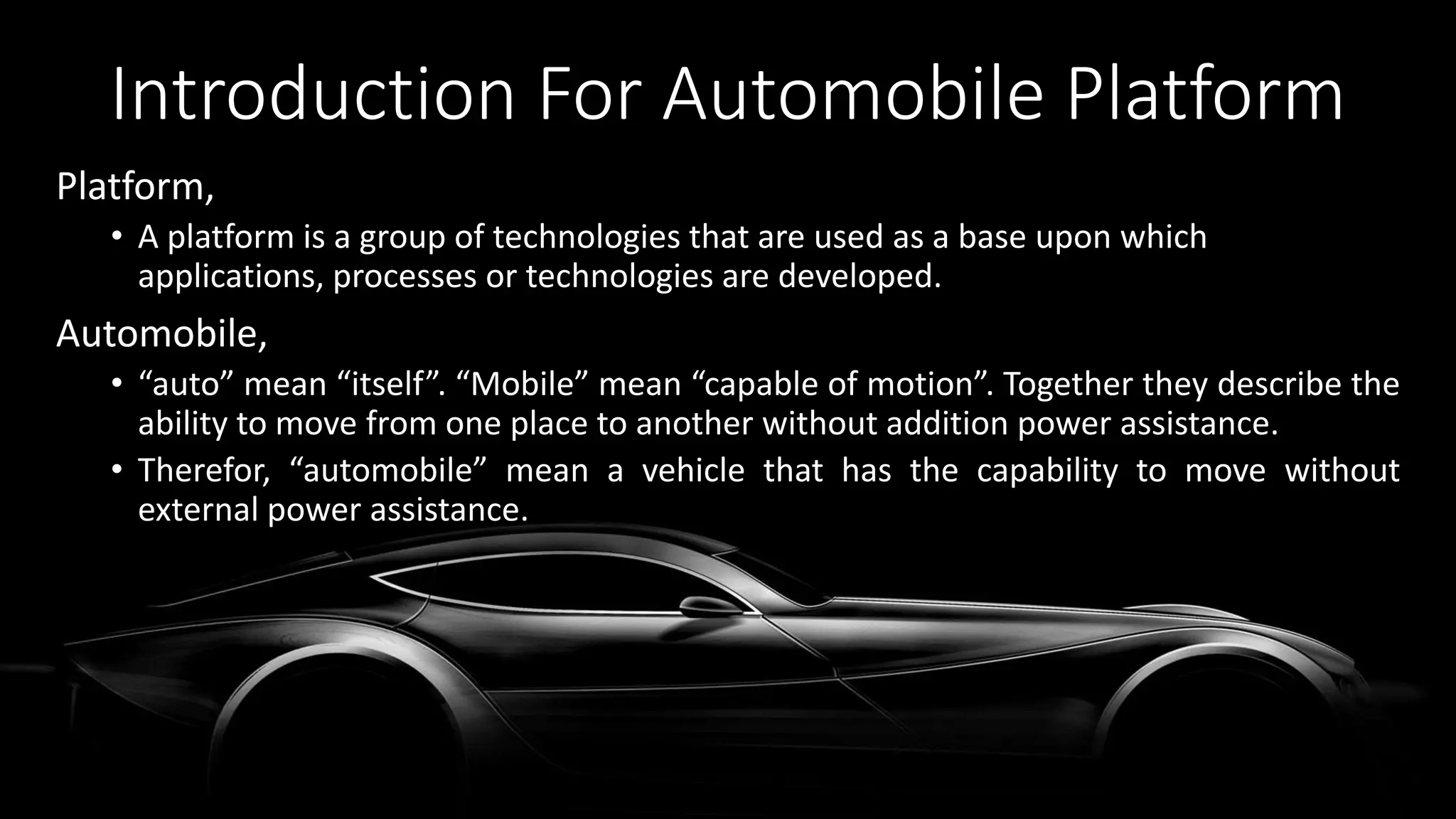 Introduction For Automobile Platform
Platform,
• A platform is a group of technologies that are used as a base upon which
applications, processes or technologies are developed.
Automobile,
• “auto” mean “itself”. “Mobile” mean “capable of motion”. Together they describe the
ability to move from one place to another without addition power assistance.
• Therefor, “automobile” mean a vehicle that has the capability to move without
external power assistance.
 