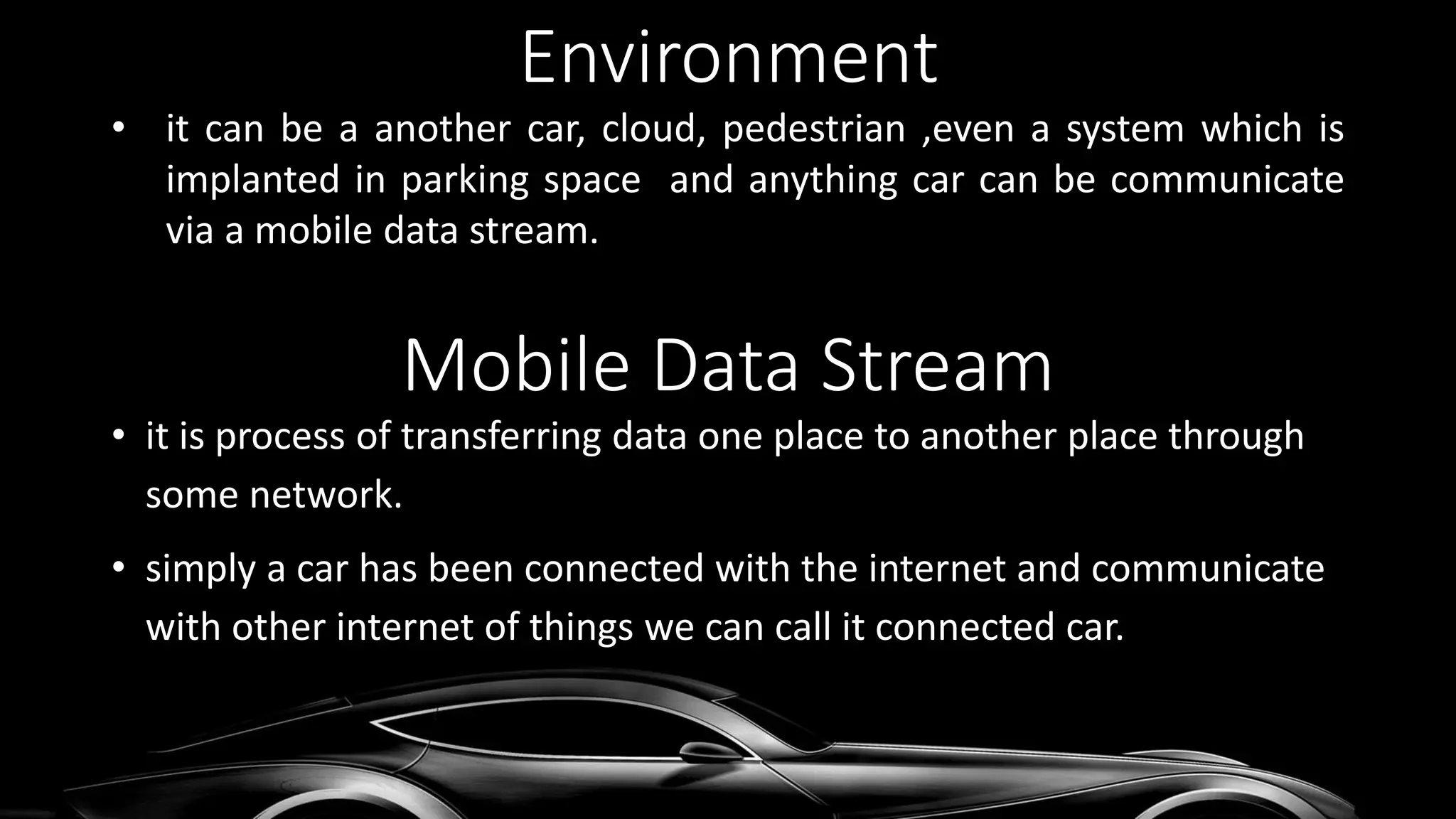 Environment
• it can be a another car, cloud, pedestrian ,even a system which is
implanted in parking space and anything car can be communicate
via a mobile data stream.
• it is process of transferring data one place to another place through
some network.
• simply a car has been connected with the internet and communicate
with other internet of things we can call it connected car.
Mobile Data Stream
 