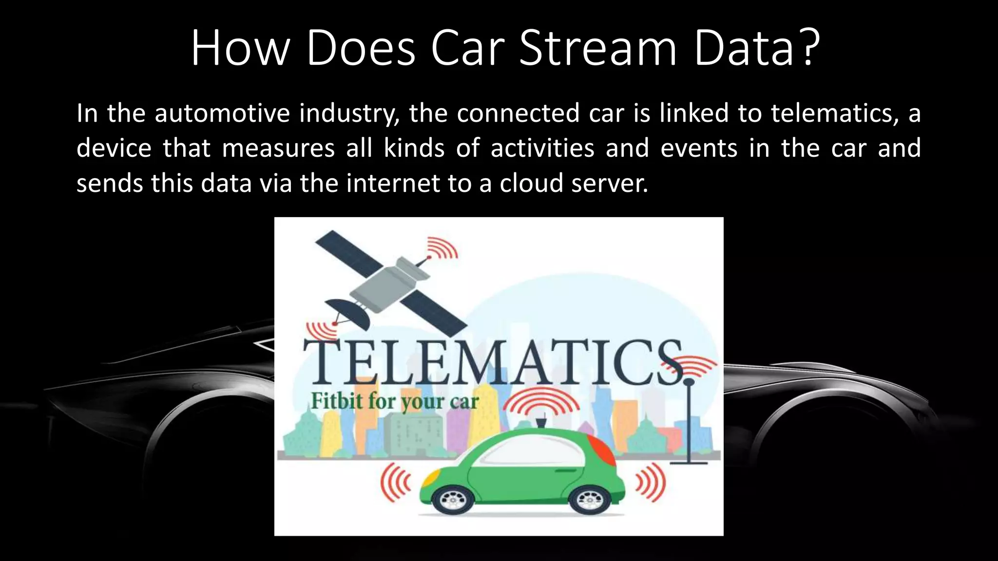 How Does Car Stream Data?
In the automotive industry, the connected car is linked to telematics, a
device that measures all kinds of activities and events in the car and
sends this data via the internet to a cloud server.
 