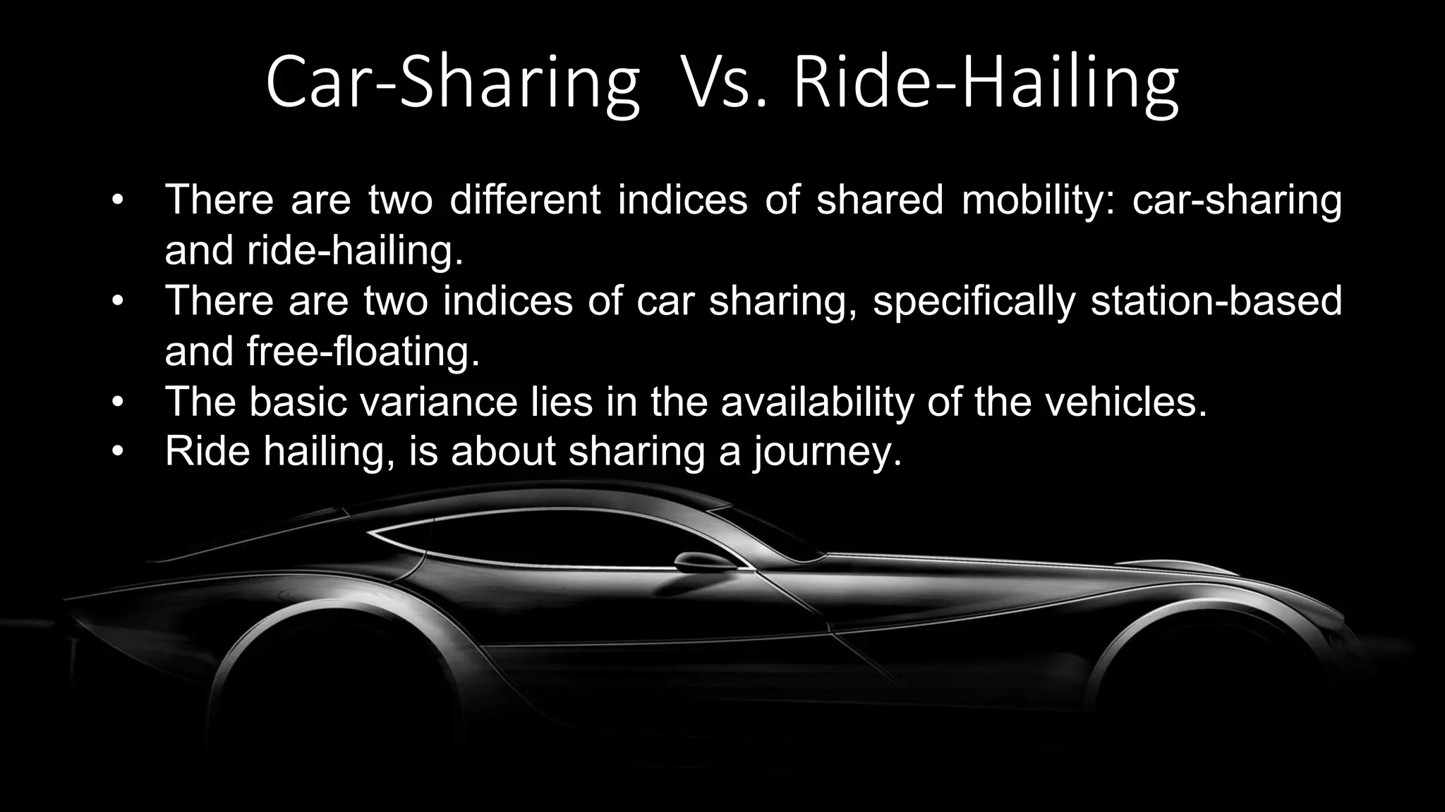 Car-Sharing Vs. Ride-Hailing
• There are two different indices of shared mobility: car-sharing
and ride-hailing.
• There are two indices of car sharing, specifically station-based
and free-floating.
• The basic variance lies in the availability of the vehicles.
• Ride hailing, is about sharing a journey.
 