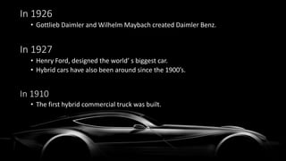 In 1926
• Gottlieb Daimler and Wilhelm Maybach created Daimler Benz.
In 1927
• Henry Ford, designed the world’ s biggest car.
• Hybrid cars have also been around since the 1900’s.
In 1910
• The first hybrid commercial truck was built.
 