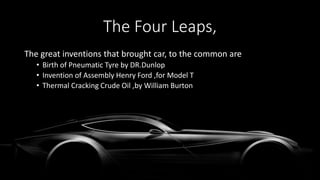 The Four Leaps,
The great inventions that brought car, to the common are
• Birth of Pneumatic Tyre by DR.Dunlop
• Invention of Assembly Henry Ford ,for Model T
• Thermal Cracking Crude Oil ,by William Burton
 