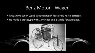 Benz Motor - Wagen
• It was time when world is travelling on foot or by horse-carriage.
• He made a prototype with 1 cylinder and a single forward gear.
 