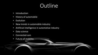 Outline
• Introduction
• History of automobile
• Evolution
• New trends in automobile industry
• Artificial intelligence in automotive industry
• Data science
• Connected cars
• Future of mobility
 