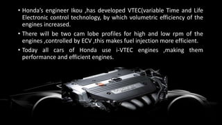 • Honda’s engineer Ikou ,has developed VTEC(variable Time and Life
Electronic control technology, by which volumetric efficiency of the
engines increased.
• There will be two cam lobe profiles for high and low rpm of the
engines ,controlled by ECV ,this makes fuel injection more efficient.
• Today all cars of Honda use i-VTEC engines ,making them
performance and efficient engines.
 