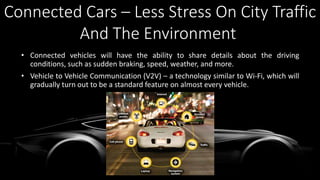 • Connected vehicles will have the ability to share details about the driving
conditions, such as sudden braking, speed, weather, and more.
• Vehicle to Vehicle Communication (V2V) – a technology similar to Wi-Fi, which will
gradually turn out to be a standard feature on almost every vehicle.
Connected Cars – Less Stress On City Traffic
And The Environment
 
