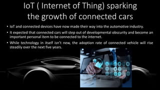 • IoT and connected devices have now made their way into the automotive industry.
• It expected that connected cars will step out of developmental obscurity and become an
important personal item to be connected to the internet.
• While technology in itself isn’t new, the adoption rate of connected vehicle will rise
steadily over the next five years.
IoT ( Internet of Thing) sparking
the growth of connected cars
 
