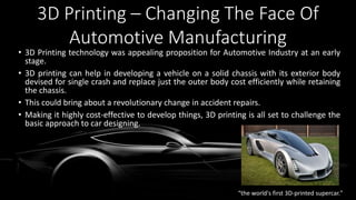 3D Printing – Changing The Face Of
Automotive Manufacturing
• 3D Printing technology was appealing proposition for Automotive Industry at an early
stage.
• 3D printing can help in developing a vehicle on a solid chassis with its exterior body
devised for single crash and replace just the outer body cost efficiently while retaining
the chassis.
• This could bring about a revolutionary change in accident repairs.
• Making it highly cost-effective to develop things, 3D printing is all set to challenge the
basic approach to car designing.
“the world's first 3D-printed supercar."
 