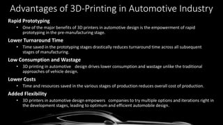 Advantages of 3D-Printing in Automotive Industry
Rapid Prototyping
• One of the major benefits of 3D printers in automotive design is the empowerment of rapid
prototyping in the pre-manufacturing stage.
Lower Turnaround Time
• Time saved in the prototyping stages drastically reduces turnaround time across all subsequent
stages of manufacturing.
Low Consumption and Wastage
• 3D printing in automotive design drives lower consumption and wastage unlike the traditional
approaches of vehicle design.
Lower Costs
• Time and resources saved in the various stages of production reduces overall cost of production.
Added Flexibility
• 3D printers in automotive design empowers companies to try multiple options and iterations right in
the development stages, leading to optimum and efficient automobile design.
 