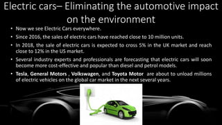 • Now we see Electric Cars everywhere.
• Since 2016, the sales of electric cars have reached close to 10 million units.
• In 2018, the sale of electric cars is expected to cross 5% in the UK market and reach
close to 12% in the US market.
• Several industry experts and professionals are forecasting that electric cars will soon
become more cost-effective and popular than diesel and petrol models.
• Tesla, General Motors , Volkswagen, and Toyota Motor are about to unload millions
of electric vehicles on the global car market in the next several years.
Electric cars– Eliminating the automotive impact
on the environment
 