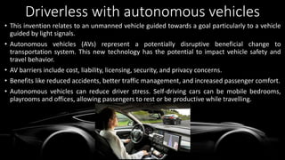 Driverless with autonomous vehicles
• This invention relates to an unmanned vehicle guided towards a goal particularly to a vehicle
guided by light signals.
• Autonomous vehicles (AVs) represent a potentially disruptive beneficial change to
transportation system. This new technology has the potential to impact vehicle safety and
travel behavior.
• AV barriers include cost, liability, licensing, security, and privacy concerns.
• Benefits like reduced accidents, better traffic management, and increased passenger comfort.
• Autonomous vehicles can reduce driver stress. Self-driving cars can be mobile bedrooms,
playrooms and offices, allowing passengers to rest or be productive while travelling.
 