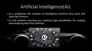 Artificial Intelligence(AI).
• AI is emphasize the creation of intelligence machine that work and
react like humans.
• AI and machine learning are creating huge possibilities for reading
and analyzing data from vehicles.
 