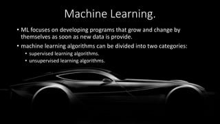 Machine Learning.
• ML focuses on developing programs that grow and change by
themselves as soon as new data is provide.
• machine learning algorithms can be divided into two categories:
• supervised learning algorithms.
• unsupervised learning algorithms.
 