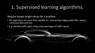 1. Supervised learning algorithms.
Require known target values for a problem.
• ML algorithms are more than capable for processing images,audio files, videos,
numerical data and text.
• E.g. identify traffic signs using cameras(images of traffic signs).
 