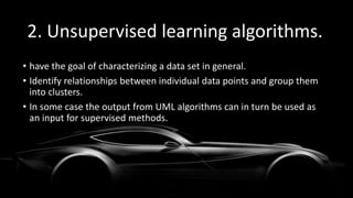 2. Unsupervised learning algorithms.
• have the goal of characterizing a data set in general.
• Identify relationships between individual data points and group them
into clusters.
• In some case the output from UML algorithms can in turn be used as
an input for supervised methods.
 