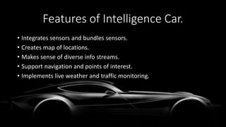 Features of Intelligence Car.
• Integrates sensors and bundles sensors.
• Creates map of locations.
• Makes sense of diverse info streams.
• Support navigation and points of interest.
• Implements live weather and traffic monitoring.
 