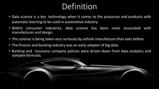 Definition
• Data science is a key technology when it comes to the processes and products with
automatic learning to be used in automotive industry.
• Within consumer industries, data science has been more associated with
manufacturer and design.
• This science is being taken very seriously by vehicle manufacture than ever before.
• The finance and banking industry was an early adopter of big data.
• Banking and insurance company policies were driven down from data analytics and
complex formulas.
 