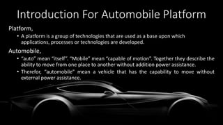Introduction For Automobile Platform
Platform,
• A platform is a group of technologies that are used as a base upon which
applications, processes or technologies are developed.
Automobile,
• “auto” mean “itself”. “Mobile” mean “capable of motion”. Together they describe the
ability to move from one place to another without addition power assistance.
• Therefor, “automobile” mean a vehicle that has the capability to move without
external power assistance.
 