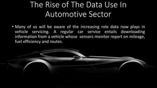 The Rise of The Data Use In
Automotive Sector
• Many of us will be aware of the increasing role data now plays in
vehicle servicing. A regular car service entails downloading
information from a vehicle whose sensors monitor report on mileage,
fuel efficiency and routes.
 