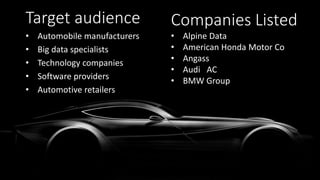 Target audience
• Automobile manufacturers
• Big data specialists
• Technology companies
• Software providers
• Automotive retailers
Companies Listed
• Alpine Data
• American Honda Motor Co
• Angass
• Audi AC
• BMW Group
 