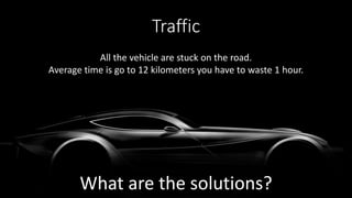 Traffic
All the vehicle are stuck on the road.
Average time is go to 12 kilometers you have to waste 1 hour.
What are the solutions?
 