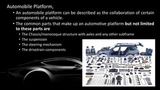 Automobile Platform,
• An automobile platform can be described as the collaboration of certain
components of a vehicle.
• The common parts that make up an automotive platform but not limited
to these parts are
• The Chassis/monocoque structure with axles and any other subframe
• The suspension
• The steering mechanism
• The drivetrain components
 