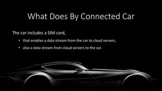 The car includes a SIM card,
• that enables a data stream from the car to cloud servers,
• also a data stream from cloud servers to the car.
What Does By Connected Car
 