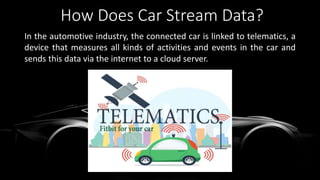 How Does Car Stream Data?
In the automotive industry, the connected car is linked to telematics, a
device that measures all kinds of activities and events in the car and
sends this data via the internet to a cloud server.
 