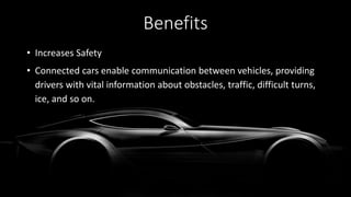 • Increases Safety
• Connected cars enable communication between vehicles, providing
drivers with vital information about obstacles, traffic, difficult turns,
ice, and so on.
Benefits
 