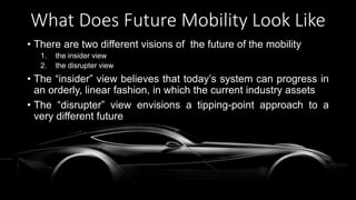 What Does Future Mobility Look Like
• There are two different visions of the future of the mobility
1. the insider view
2. the disrupter view
• The “insider” view believes that today’s system can progress in
an orderly, linear fashion, in which the current industry assets
• The “disrupter” view envisions a tipping-point approach to a
very different future
 