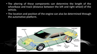 • The altering of these components can determine the length of the
wheelbase and track (distance between the left and right wheel) of the
vehicle.
• The location and position of the engine can also be determined through
the automotive platform.
 