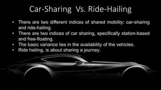Car-Sharing Vs. Ride-Hailing
• There are two different indices of shared mobility: car-sharing
and ride-hailing.
• There are two indices of car sharing, specifically station-based
and free-floating.
• The basic variance lies in the availability of the vehicles.
• Ride hailing, is about sharing a journey.
 